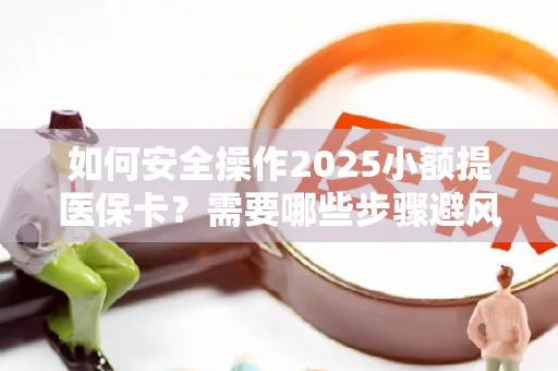 如何安全操作2025小额提医保卡？需要哪些步骤避风险？